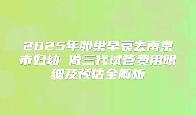 2025年卵巢早衰去南京市妇幼 做三代试管费用明细及预估全解析