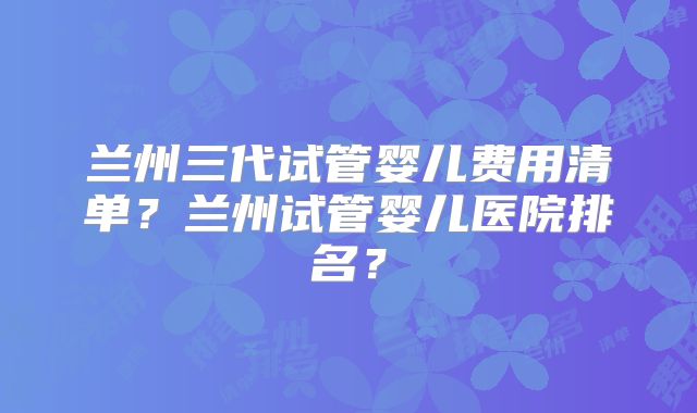 兰州三代试管婴儿费用清单？兰州试管婴儿医院排名？