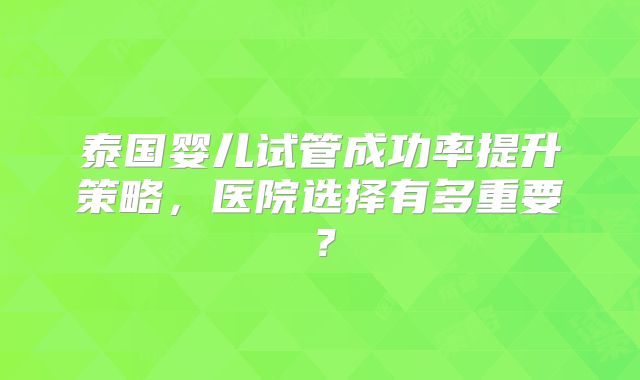 泰国婴儿试管成功率提升策略，医院选择有多重要？