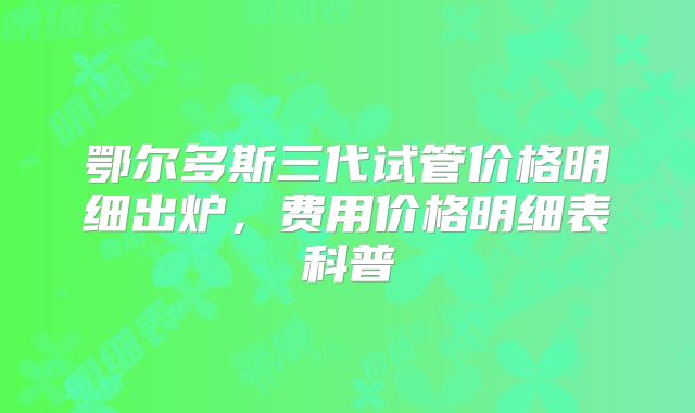 鄂尔多斯三代试管价格明细出炉，费用价格明细表科普