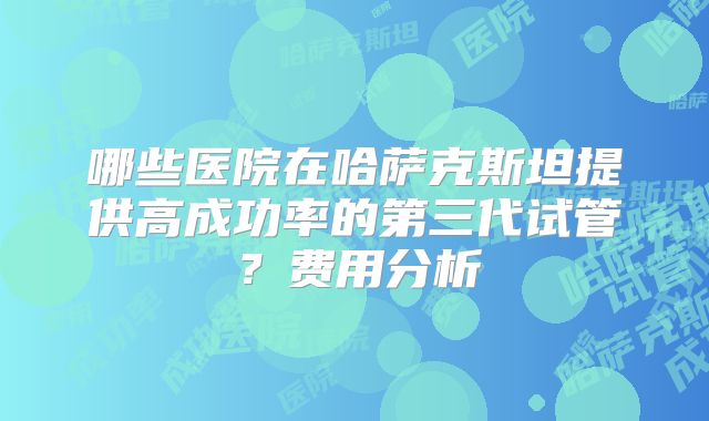 哪些医院在哈萨克斯坦提供高成功率的第三代试管?费用分析