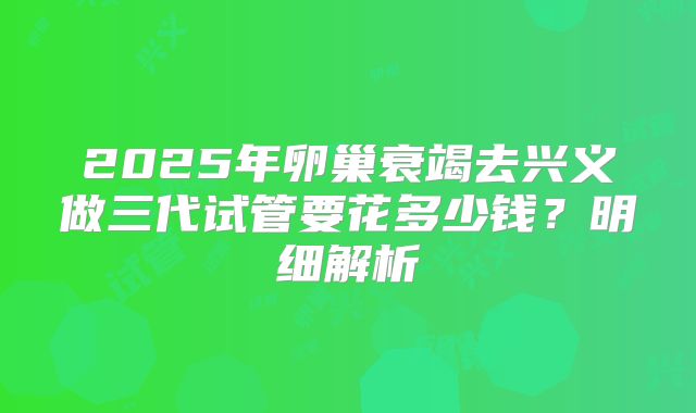 2025年卵巢衰竭去兴义做三代试管要花多少钱？明细解析