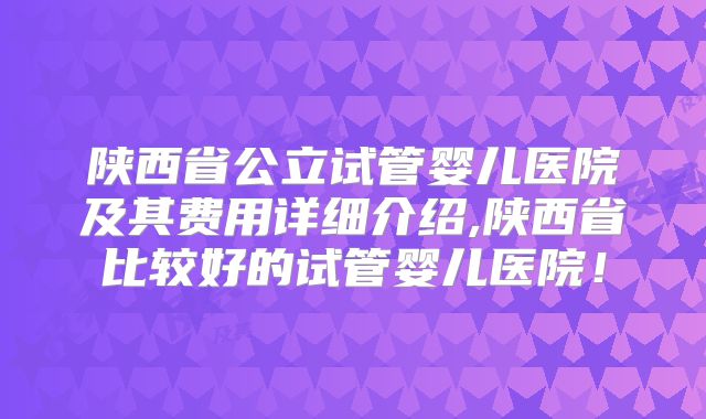 陕西省公立试管婴儿医院及其费用详细介绍,陕西省比较好的试管婴儿医院!