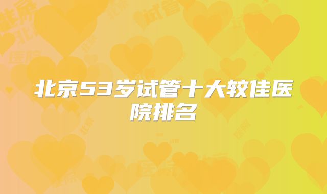 北京53岁试管十大较佳医院排名