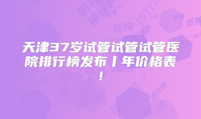天津37岁试管试管试管医院排行榜发布丨年价格表!