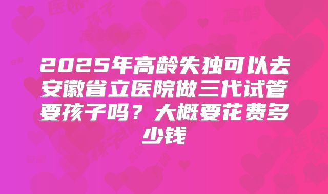 2025年高龄失独可以去安徽省立医院做三代试管要孩子吗?大概要花费多少钱