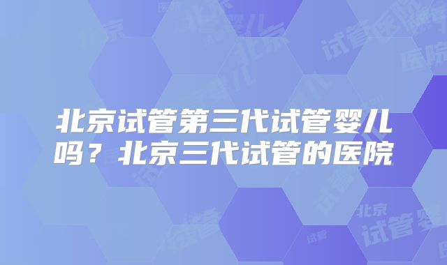 北京试管第三代试管婴儿吗？北京三代试管的医院