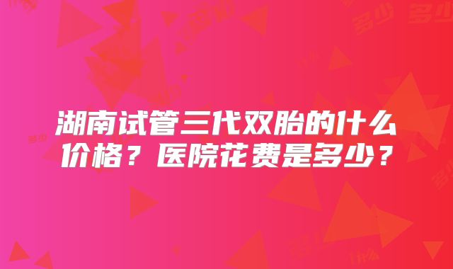湖南试管三代双胎的什么价格？医院花费是多少？