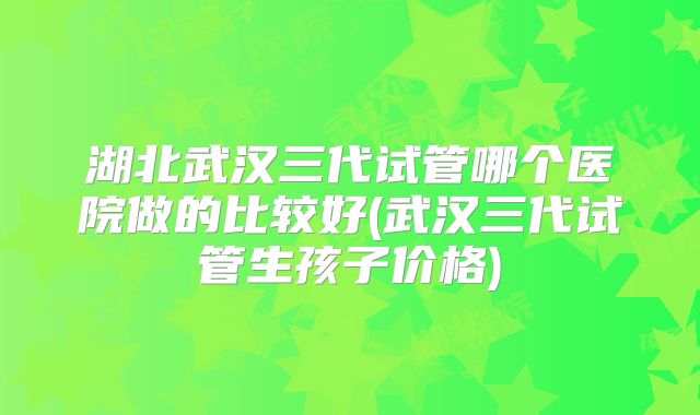 湖北武汉三代试管哪个医院做的比较好(武汉三代试管生孩子价格)