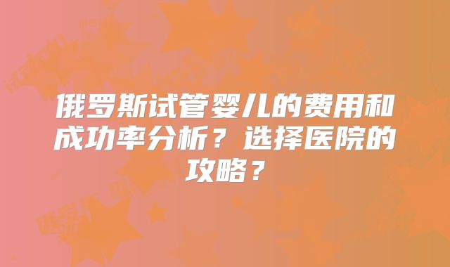 俄罗斯试管婴儿的费用和成功率分析？选择医院的攻略？