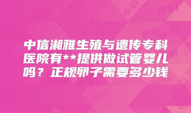 中信湘雅生殖与遗传专科医院有**提供做试管婴儿吗？正规卵子需要多少钱