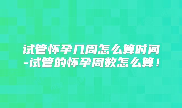 试管怀孕几周怎么算时间-试管的怀孕周数怎么算!