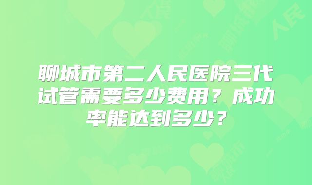 聊城市第二人民医院三代试管需要多少费用？成功率能达到多少？