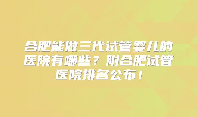 合肥能做三代试管婴儿的医院有哪些？附合肥试管医院排名公布！