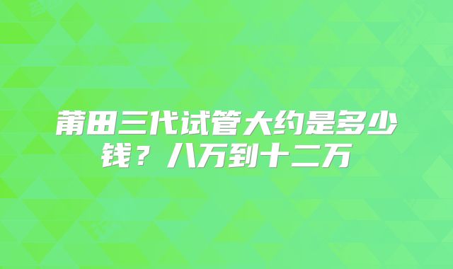 莆田三代试管大约是多少钱？八万到十二万