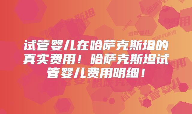 试管婴儿在哈萨克斯坦的真实费用！哈萨克斯坦试管婴儿费用明细！