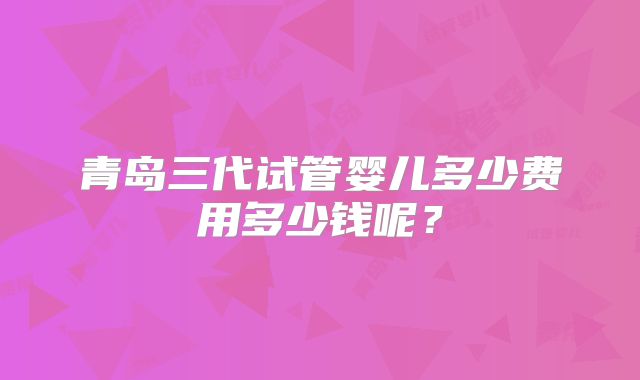 青岛三代试管婴儿多少费用多少钱呢?