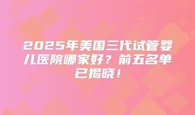 2025年美国三代试管婴儿医院哪家好？前五名单已揭晓！