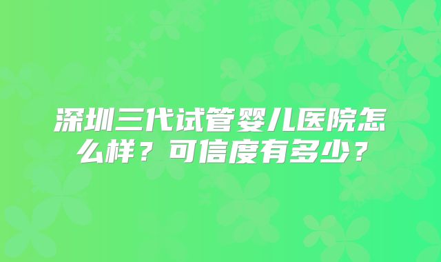 深圳三代试管婴儿医院怎么样？可信度有多少？