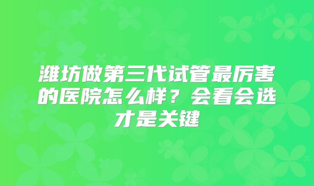 潍坊做第三代试管最厉害的医院怎么样?会看会选才是关键