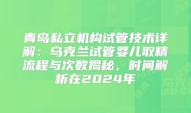 青岛私立机构试管技术详解：乌克兰试管婴儿取精流程与次数揭秘，时间解析在2024年