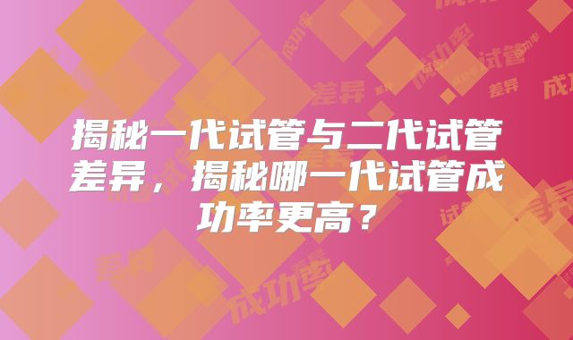 揭秘一代试管与二代试管差异，揭秘哪一代试管成功率更高？
