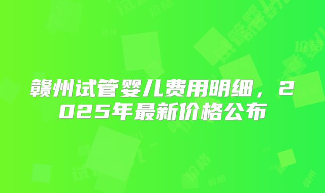 赣州试管婴儿费用明细，2025年最新价格公布