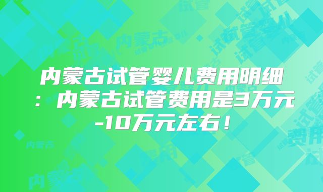 内蒙古试管婴儿费用明细：内蒙古试管费用是3万元-10万元左右！