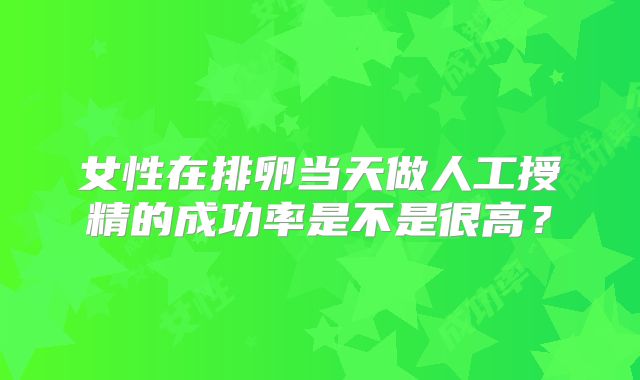 女性在排卵当天做人工授精的成功率是不是很高？