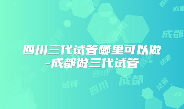 四川三代试管哪里可以做-成都做三代试管