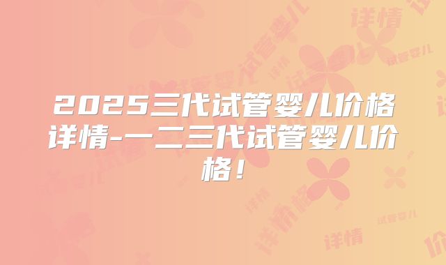 2025三代试管婴儿价格详情-一二三代试管婴儿价格！