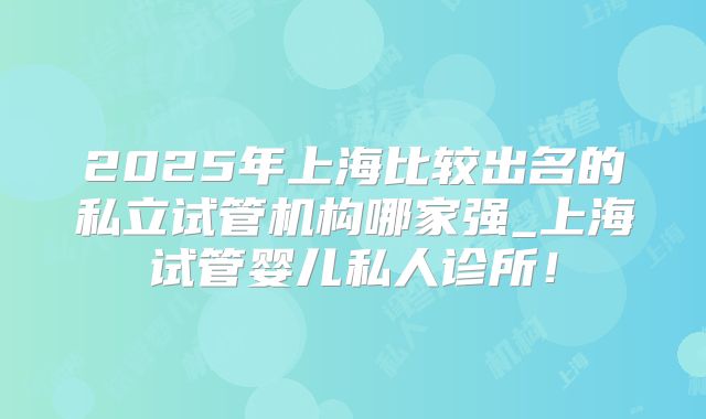 2025年上海比较出名的私立试管机构哪家强_上海试管婴儿私人诊所！