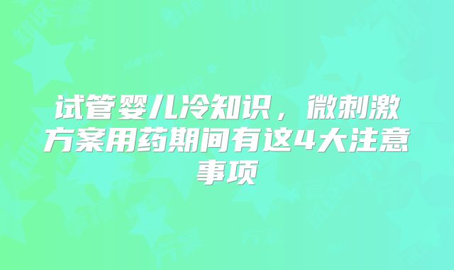 试管婴儿冷知识，微刺激方案用药期间有这4大注意事项