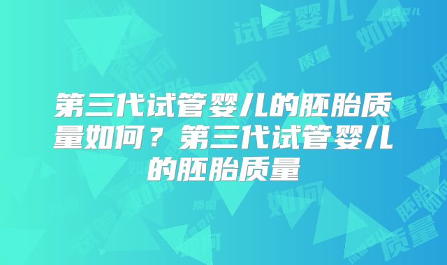 第三代试管婴儿的胚胎质量如何？第三代试管婴儿的胚胎质量