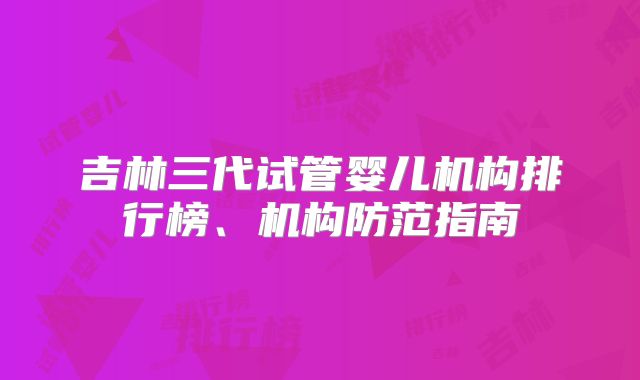 吉林三代试管婴儿机构排行榜、机构防范指南
