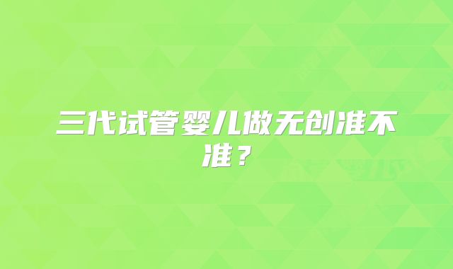 三代试管婴儿做无创准不准?