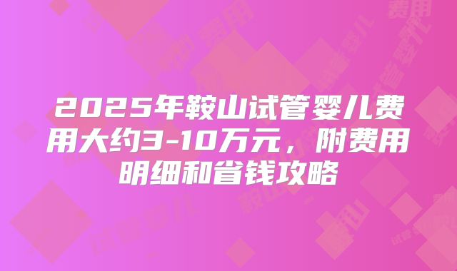 2025年鞍山试管婴儿费用大约3-10万元，附费用明细和省钱攻略