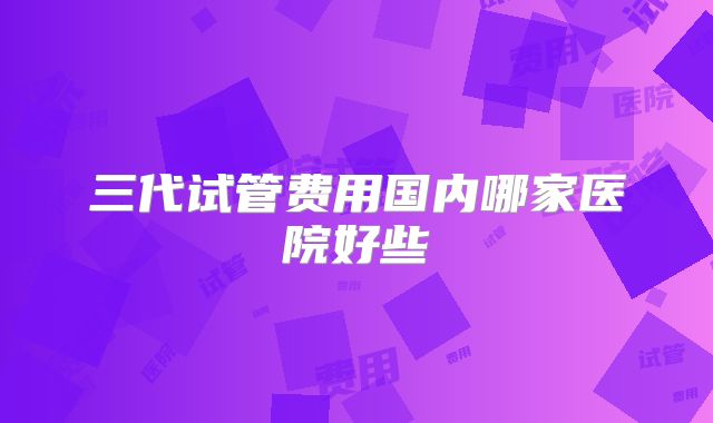 三代试管费用国内哪家医院好些
