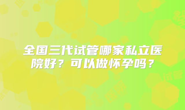 全国三代试管哪家私立医院好？可以做怀孕吗？