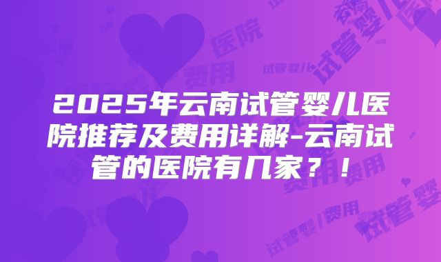 2025年云南试管婴儿医院推荐及费用详解-云南试管的医院有几家？！