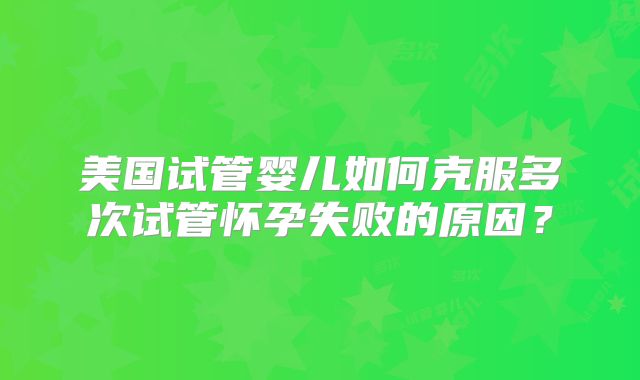 美国试管婴儿如何克服多次试管怀孕失败的原因？