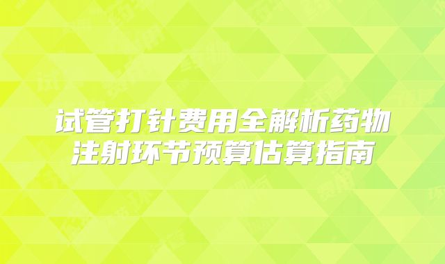 试管打针费用全解析药物注射环节预算估算指南