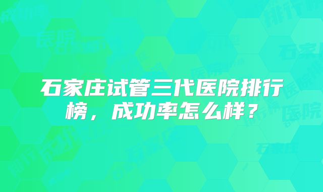 石家庄试管三代医院排行榜，成功率怎么样？