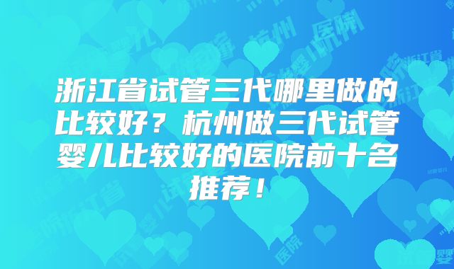 浙江省试管三代哪里做的比较好?杭州做三代试管婴儿比较好的医院前十名推荐!