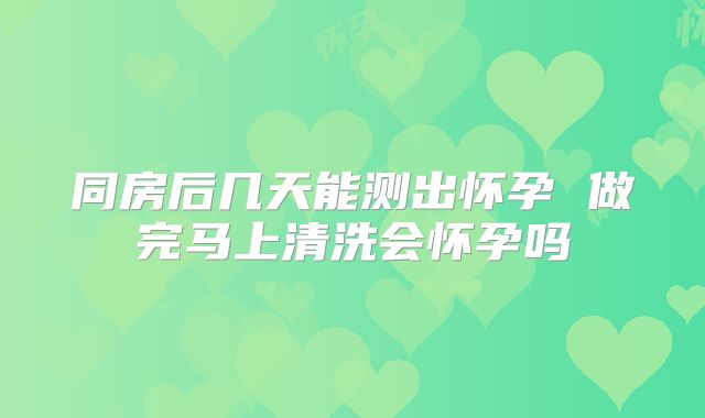 同房后几天能测出怀孕 做完马上清洗会怀孕吗