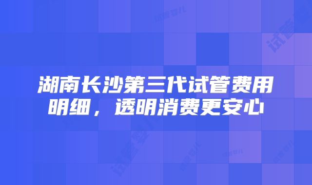 湖南长沙第三代试管费用明细,透明消费更安心