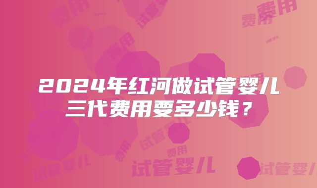 2024年红河做试管婴儿三代费用要多少钱？