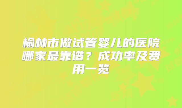榆林市做试管婴儿的医院哪家最靠谱?成功率及费用一览