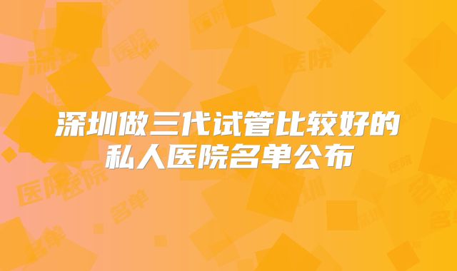 深圳做三代试管比较好的私人医院名单公布