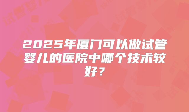 2025年厦门可以做试管婴儿的医院中哪个技术较好？